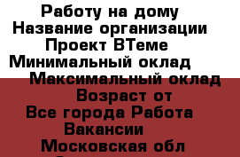 Работу на дому › Название организации ­ Проект ВТеме  › Минимальный оклад ­ 600 › Максимальный оклад ­ 3 000 › Возраст от ­ 18 - Все города Работа » Вакансии   . Московская обл.,Звенигород г.